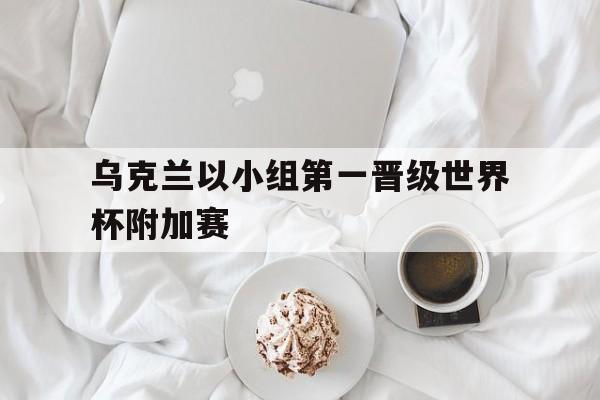 乐动官方平台-乌克兰以小组第一晋级世界杯附加赛