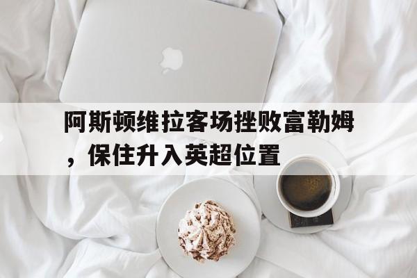 乐动官方平台-阿斯顿维拉客场挫败富勒姆，保住升入英超位置